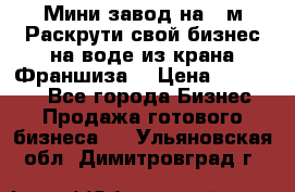 Мини завод на 30м.Раскрути свой бизнес на воде из крана.Франшиза. › Цена ­ 105 000 - Все города Бизнес » Продажа готового бизнеса   . Ульяновская обл.,Димитровград г.